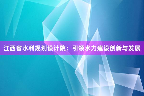 江西省水利规划设计院：引领水力建设创新与发展