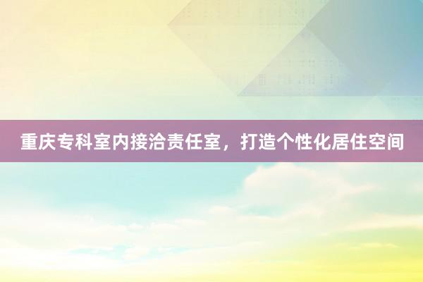 重庆专科室内接洽责任室，打造个性化居住空间